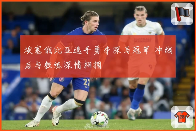 埃塞俄比亚选手勇夺深马冠军 冲线后与教练深情相拥
