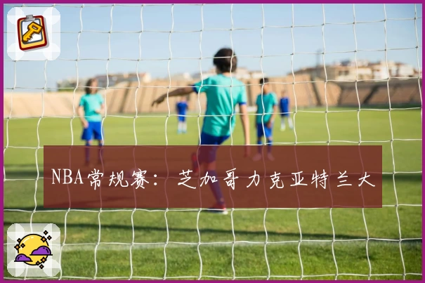 NBA常规赛：芝加哥力克亚特兰大