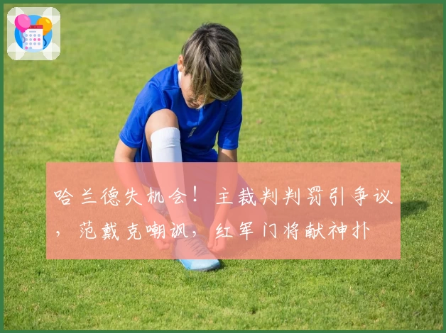 哈兰德失机会！主裁判判罚引争议，范戴克嘲讽，红军门将献神扑