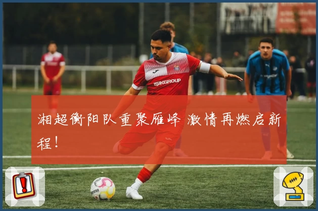 湘超衡阳队重聚雁峰 激情再燃启新程！