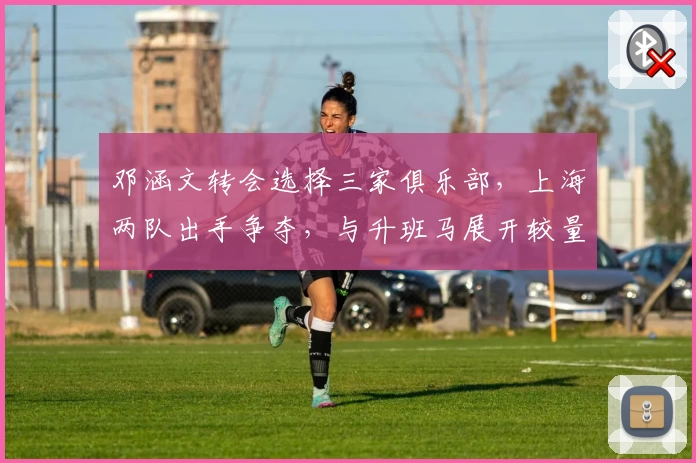 邓涵文转会选择三家俱乐部，上海两队出手争夺，与升班马展开较量