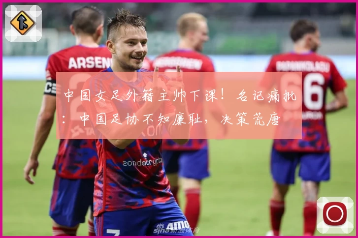中国女足外籍主帅下课！名记痛批：中国足协不知廉耻，决策荒唐