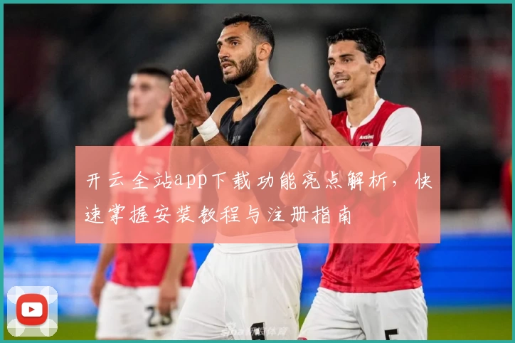 开云全站app下载功能亮点解析，快速掌握安装教程与注册指南