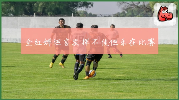 全红婵坦言发挥不佳但乐在比赛